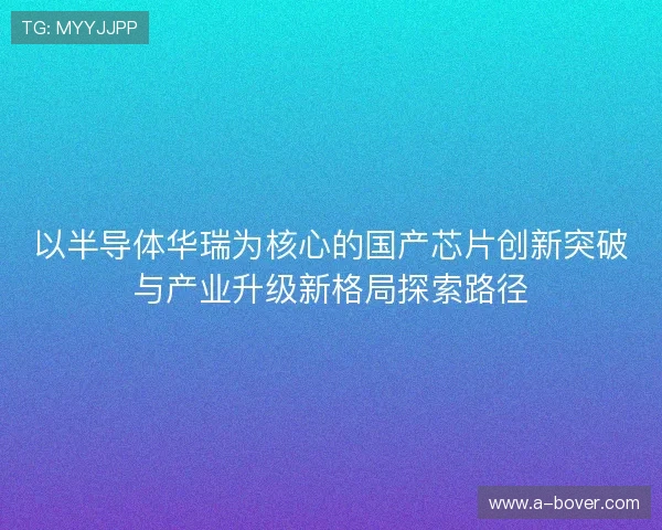 以半导体华瑞为核心的国产芯片创新突破与产业升级新格局探索路径 以半导体华瑞为核心的国产芯片创新突破与产业升级新格局探索路径